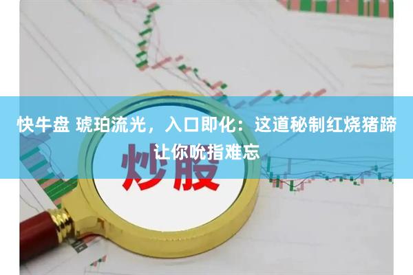 快牛盘 琥珀流光，入口即化：这道秘制红烧猪蹄让你吮指难忘