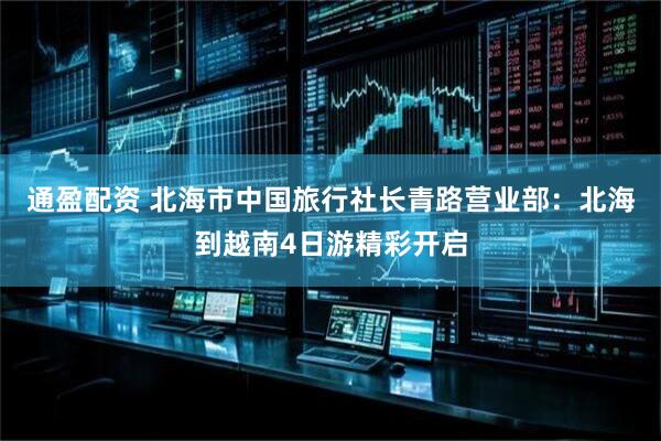 通盈配资 北海市中国旅行社长青路营业部：北海到越南4日游精彩开启