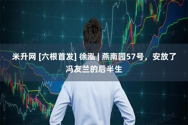米升网 [六根首发] 徐泓 | 燕南园57号，安放了冯友兰的后半生