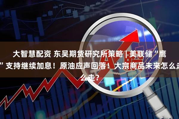 大智慧配资 东吴期货研究所策略 | 美联储“鹰王”支持继续加息！原油应声回落！大宗商品未来怎么走？