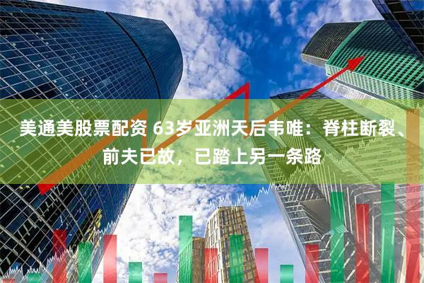 美通美股票配资 63岁亚洲天后韦唯:脊柱断裂、前夫已故,已踏上另一条路