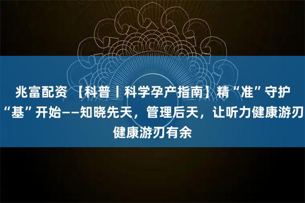 兆富配资 【科普丨科学孕产指南】精“准”守护，从“基”开始——知晓先天，管理后天，让听力健康游刃有余