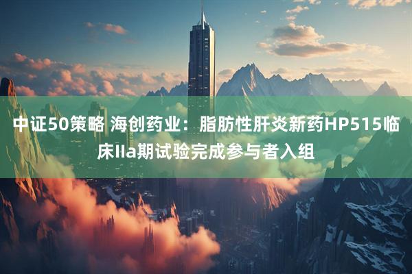 中证50策略 海创药业:脂肪性肝炎新药HP515临床IIa期试验完成参与者入组