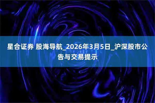 星合证券 股海导航_2026年3月5日_沪深股市公告与交易提示