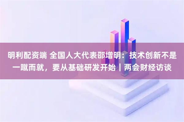 明利配资端 全国人大代表邵增明：技术创新不是一蹴而就，要从基础研发开始｜两会财经访谈