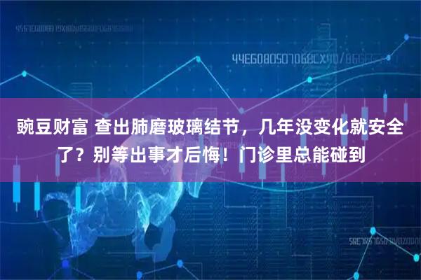 豌豆财富 查出肺磨玻璃结节，几年没变化就安全了？别等出事才后悔！门诊里总能碰到