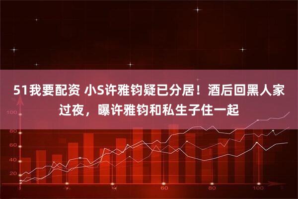51我要配资 小S许雅钧疑已分居！酒后回黑人家过夜，曝许雅钧和私生子住一起