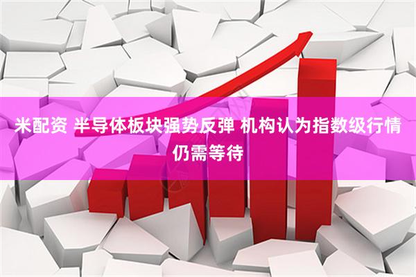 米配资 半导体板块强势反弹 机构认为指数级行情仍需等待