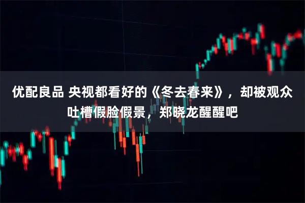 优配良品 央视都看好的《冬去春来》,却被观众吐槽假脸假景,郑晓龙醒醒吧
