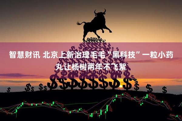 智慧财讯 北京上新治理毛毛“黑科技”一粒小药丸让杨树两年不飞絮