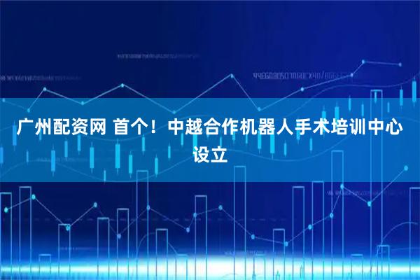 广州配资网 首个！中越合作机器人手术培训中心设立