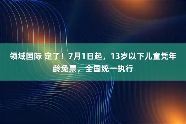 领域国际 定了！7月1日起，13岁以下儿童凭年龄免票，全国统一执行