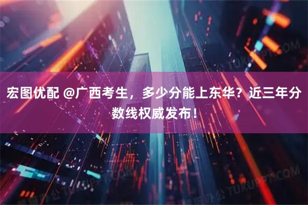 宏图优配 @广西考生，多少分能上东华？近三年分数线权威发布！