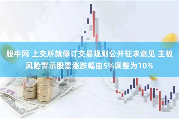 股牛网 上交所就修订交易规则公开征求意见 主板风险警示股票涨跌幅由5%调整为10%
