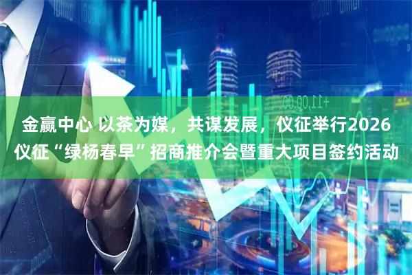 金赢中心 以茶为媒,共谋发展,仪征举行2026仪征“绿杨春早”招商推介会暨重大项目签约活动