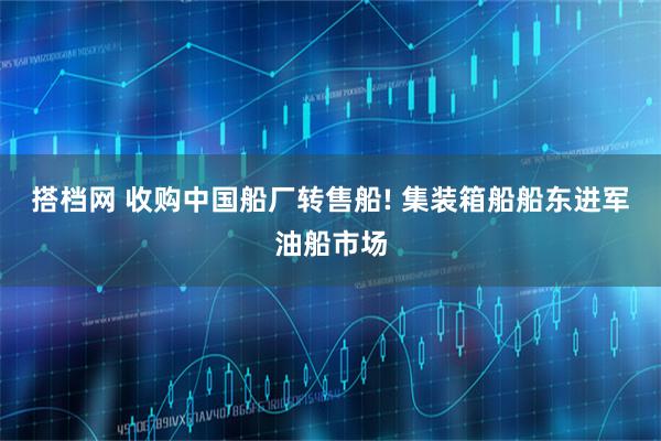 搭档网 收购中国船厂转售船! 集装箱船船东进军油船市场