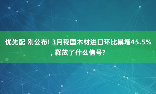 优先配 刚公布! 3月我国木材进口环比暴增45.5%, 释放了什么信号?