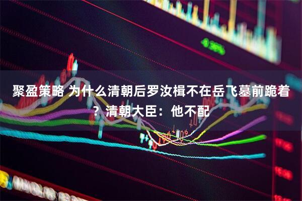 聚盈策略 为什么清朝后罗汝楫不在岳飞墓前跪着？清朝大臣：他不配