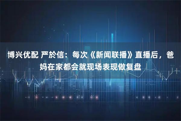 博兴优配 严於信:每次《新闻联播》直播后,爸妈在家都会就现场表现做复盘