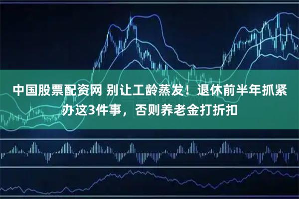 中国股票配资网 别让工龄蒸发!退休前半年抓紧办这3件事,否则养老金打折扣