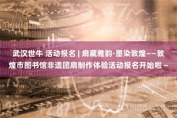 武汉世牛 活动报名 | 扇藏雅韵·墨染敦煌——敦煌市图书馆非遗团扇制作体验活动报名开始啦～