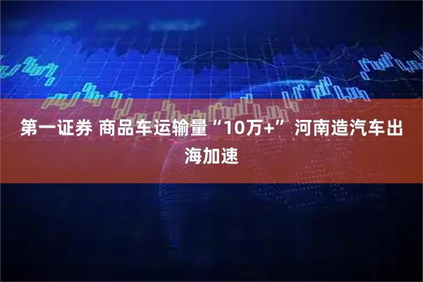 第一证券 商品车运输量“10万+” 河南造汽车出海加速