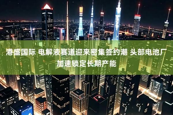 港盛国际 电解液赛道迎来密集签约潮 头部电池厂加速锁定长期产能
