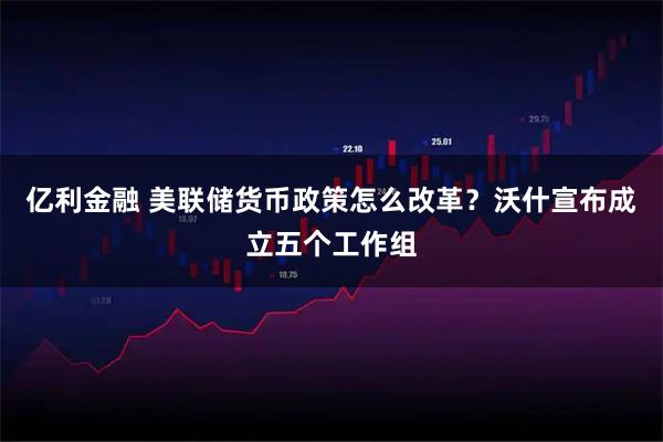 亿利金融 美联储货币政策怎么改革？沃什宣布成立五个工作组