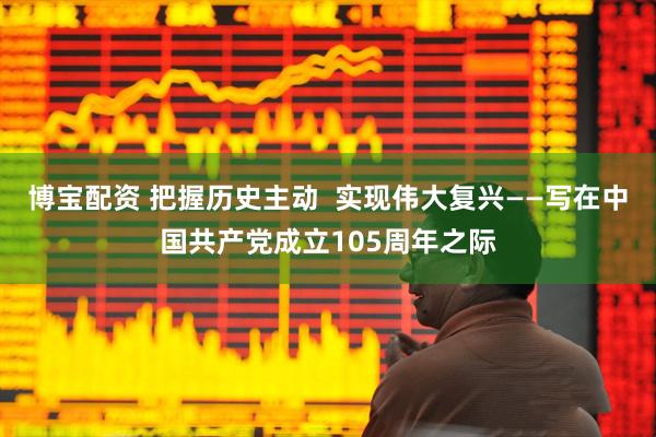 博宝配资 把握历史主动  实现伟大复兴——写在中国共产党成立105周年之际