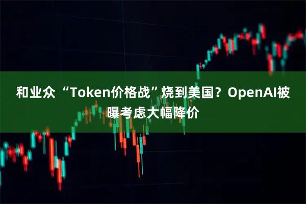 和业众 “Token价格战”烧到美国?OpenAI被曝考虑大幅降价