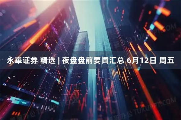 永崋证券 精选 | 夜盘盘前要闻汇总 6月12日 周五