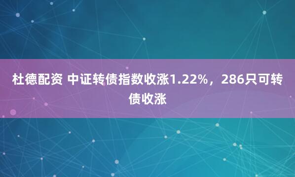 杜德配资 中证转债指数收涨1.22%，286只可转债收涨