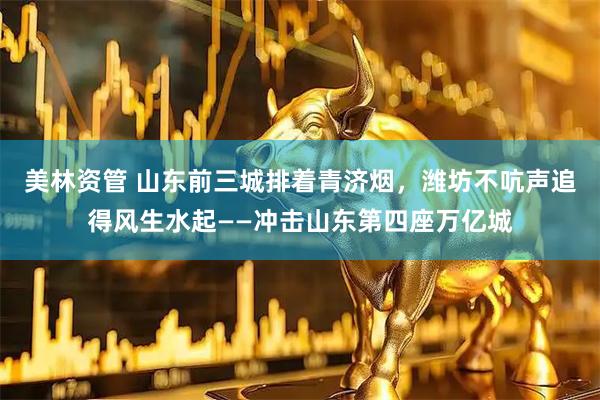 美林资管 山东前三城排着青济烟，潍坊不吭声追得风生水起——冲击山东第四座万亿城