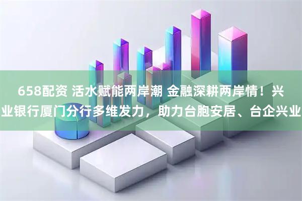 658配资 活水赋能两岸潮 金融深耕两岸情！兴业银行厦门分行多维发力，助力台胞安居、台企兴业