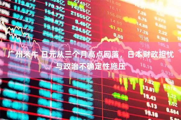 广州米牛 日元从三个月高点回落，日本财政担忧与政治不确定性施压