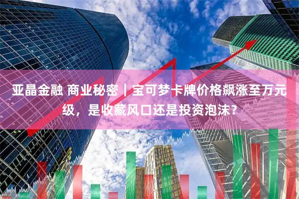 亚晶金融 商业秘密|宝可梦卡牌价格飙涨至万元级,是收藏风口还是投资泡沫?
