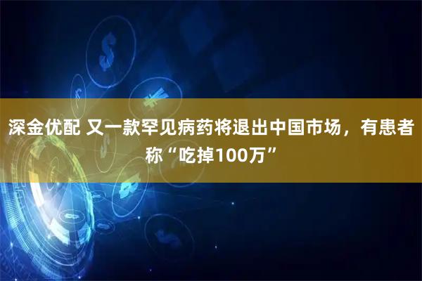 深金优配 又一款罕见病药将退出中国市场，有患者称“吃掉100万”