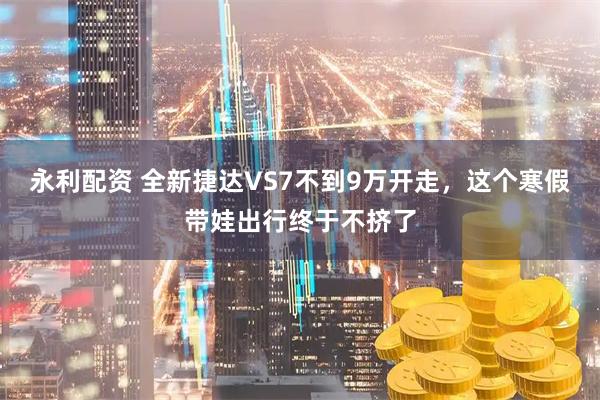 永利配资 全新捷达VS7不到9万开走,这个寒假带娃出行终于不挤了