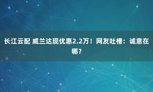 长江云配 威兰达现优惠2.2万！网友吐槽：诚意在哪？
