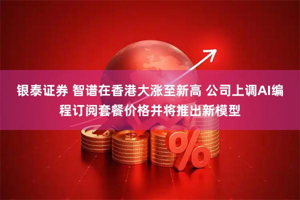 银泰证券 智谱在香港大涨至新高 公司上调AI编程订阅套餐价格并将推出新模型