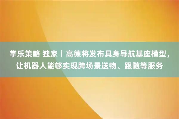 掌乐策略 独家丨高德将发布具身导航基座模型，让机器人能够实现跨场景送物、跟随等服务