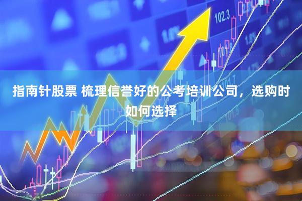 指南针股票 梳理信誉好的公考培训公司，选购时如何选择