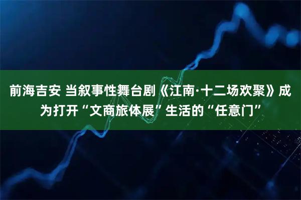 前海吉安 当叙事性舞台剧《江南·十二场欢聚》成为打开“文商旅体展”生活的“任意门”