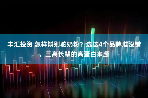 丰汇投资 怎样辨别驼奶粉？选这4个品牌准没错，三高长辈的高蛋白来源