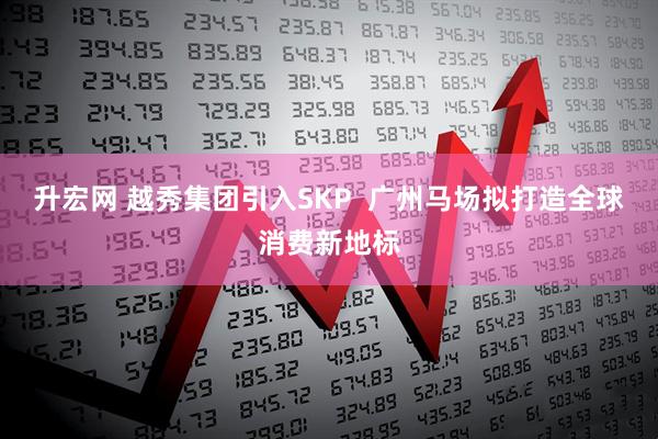 升宏网 越秀集团引入SKP  广州马场拟打造全球消费新地标