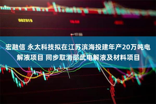 宏融信 永太科技拟在江苏滨海投建年产20万吨电解液项目 同步取消邵武电解液及材料项目