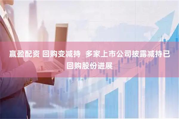 赢盈配资 回购变减持  多家上市公司披露减持已回购股份进展