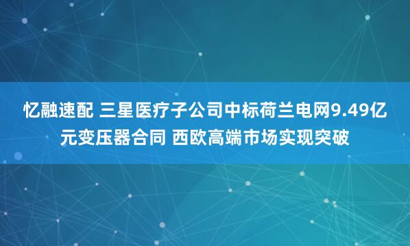忆融速配 三星医疗子公司中标荷兰电网9.49亿元变压器合同 西欧高端市场实现突破
