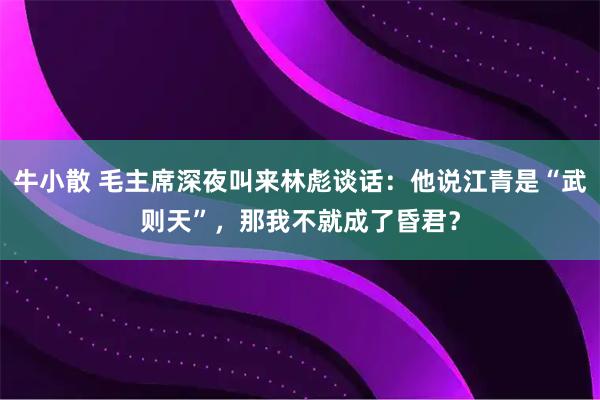 牛小散 毛主席深夜叫来林彪谈话：他说江青是“武则天”，那我不就成了昏君？