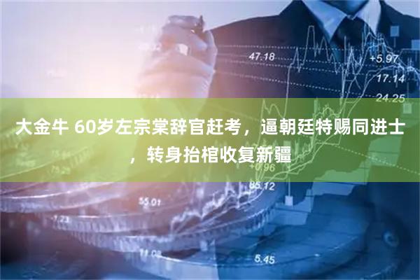 大金牛 60岁左宗棠辞官赶考，逼朝廷特赐同进士，转身抬棺收复新疆